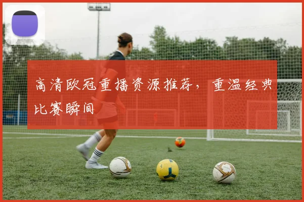 高清欧冠重播资源推荐，重温经典比赛瞬间
