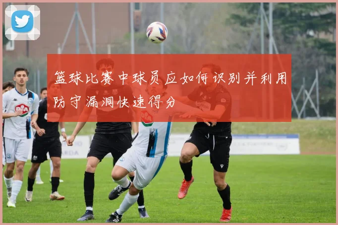 篮球比赛中球员应如何识别并利用防守漏洞快速得分