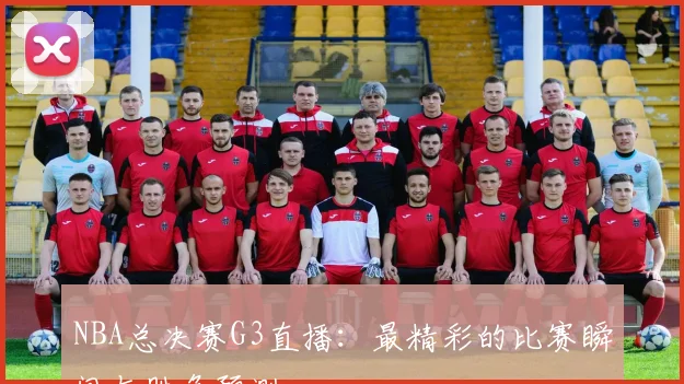 NBA总决赛G3直播：最精彩的比赛瞬间与胜负预测
