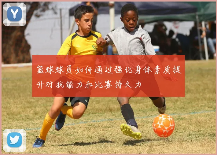 篮球球员如何通过强化身体素质提升对抗能力和比赛持久力